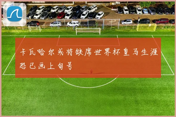 卡瓦哈尔或将缺席世界杯皇马生涯恐已画上句号